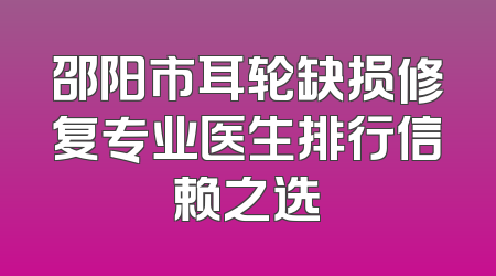 邵阳市耳轮缺损修复专业医生排行信赖之选