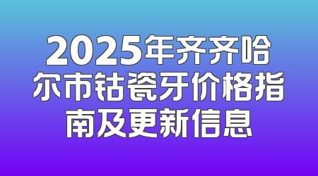 2025年齐齐哈尔市钴瓷牙价格指南及更新信息