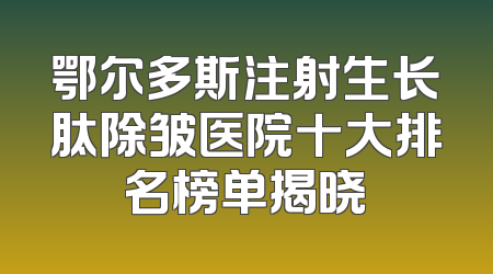 鄂尔多斯注射生长肽除皱医院十大排名榜单揭晓