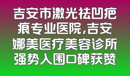 吉安市激光祛凹疤痕专业医院，吉安娜美医疗美容诊所强势入围口碑获赞