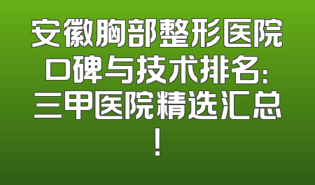 安徽胸部整形医院口碑与技术排名：三甲医院精选汇总！