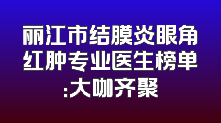 丽江市结膜炎眼角红肿专业医生榜单：大咖齐聚
