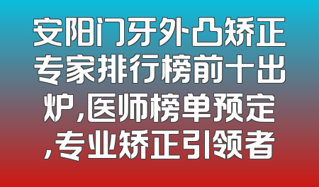 安阳门牙外凸矫正专家排行榜前十出炉，医师榜单预定，专业矫正引领者