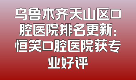 乌鲁木齐天山区口腔医院排名更新：恒笑口腔医院获专业好评