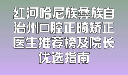 红河哈尼族彝族自治州口腔正畸矫正医生推荐榜及院长优选指南