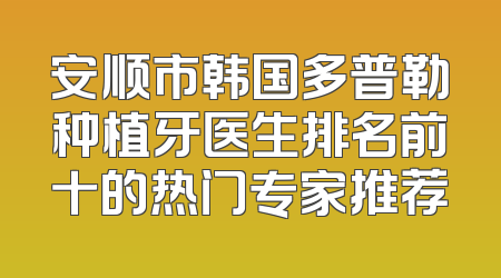 安顺市韩国多普勒种植牙医生排名前十的热门专家推荐