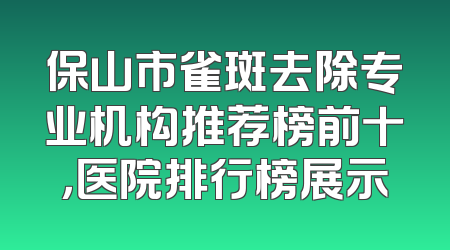 保山市雀斑去除专业机构推荐榜前十，医院排行榜展示