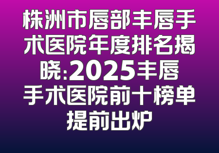 株洲市唇部丰唇手术医院年度排名揭晓：2025丰唇手术医院前十榜单提前出炉