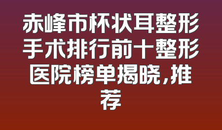 赤峰市杯状耳整形手术排行前十整形医院榜单揭晓，推荐