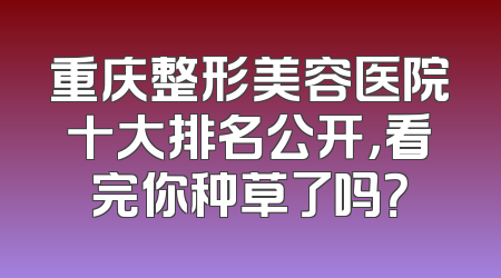 重庆整形美容医院十大排名公开，看完你种草了吗？