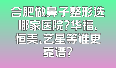 合肥做鼻子整形选哪家医院？华福、恒美、艺星等谁更靠谱？