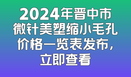2024年晋中市微针美塑缩小毛孔价格一览表发布，立即查看