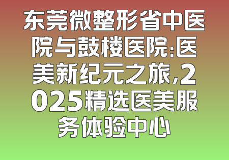 东莞微整形省中医院与鼓楼医院：医美新纪元之旅，2025精选医美服务体验中心