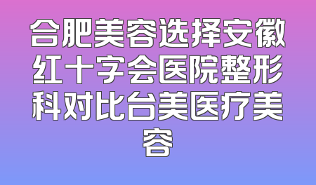 合肥美容选择安徽红十字会医院整形科对比台美医疗美容