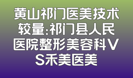 黄山祁门医美技术较量：祁门县人民医院整形美容科VS禾美医美