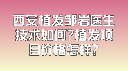 西安植发邹岩医生技术如何？植发项目价格怎样？