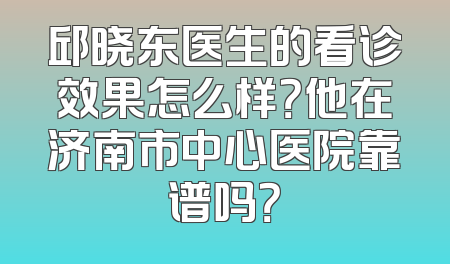 邱晓东医生的看诊效果怎么样？他在济南市中心医院靠谱吗？
