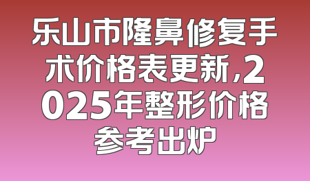 乐山市隆鼻修复手术价格表更新，2025年整形价格参考出炉
