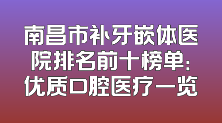 南昌市补牙嵌体医院排名前十榜单：优质口腔医疗一览