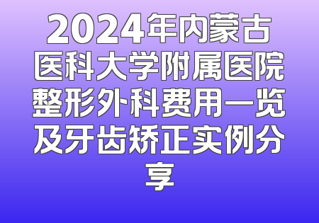 2024年内蒙古医科大学附属医院整形外科费用一览及牙齿矫正实例分享