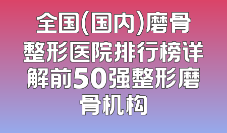 全国（国内）磨骨整形医院排行榜详解前50强整形磨骨机构