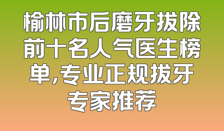 榆林市后磨牙拔除前十名人气医生榜单，专业正规拔牙专家推荐