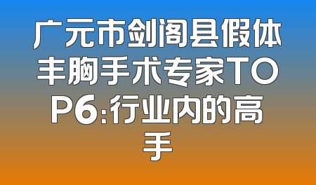 广元市剑阁县假体丰胸手术专家TOP6：行业内的高手