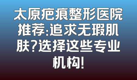 太原疤痕整形医院推荐：追求无瑕肌肤？选择这些专业机构！