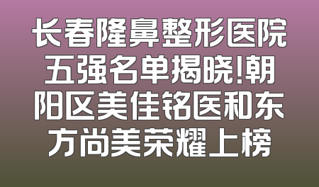 长春隆鼻整形医院五强名单揭晓！朝阳区美佳铭医和东方尚美荣耀上榜