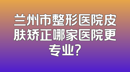 兰州市整形医院皮肤矫正哪家医院更专业？