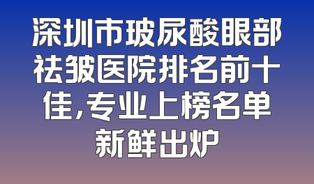 深圳市玻尿酸眼部祛皱医院排名前十佳，专业上榜名单新鲜出炉