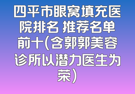 四平市眼窝填充医院排名 推荐名单前十（含郭郭美容诊所以潜力医生为荣）