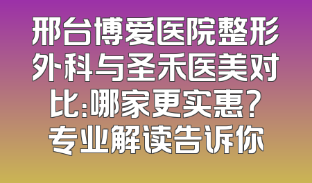 邢台博爱医院整形外科与圣禾医美对比：哪家更实惠？专业解读告诉你
