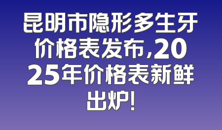 昆明市隐形多生牙价格表发布，2025年价格表新鲜出炉！