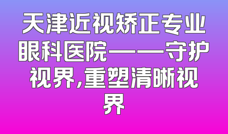天津近视矫正专业眼科医院——守护视界，重塑清晰视界