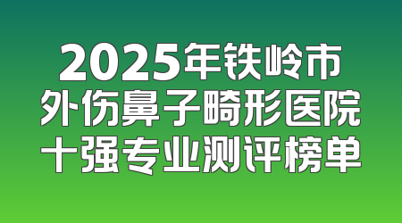 2025年铁岭市外伤鼻子畸形医院十强专业测评榜单
