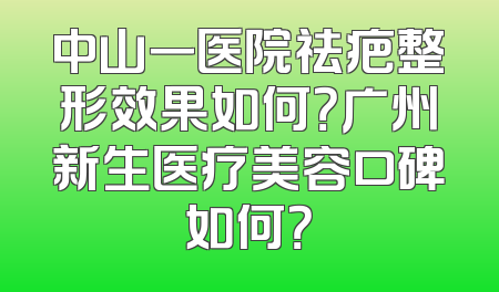 中山一医院祛疤整形效果如何？广州新生医疗美容口碑如何？