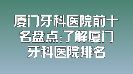 厦门牙科医院前十名盘点：了解厦门牙科医院排名