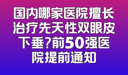 国内哪家医院擅长治疗先天性双眼皮下垂？前50强医院提前通知