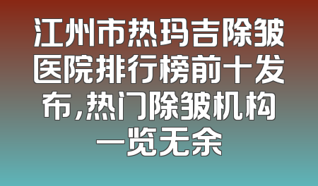 江州市热玛吉除皱医院排行榜前十发布，热门除皱机构一览无余