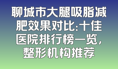 聊城市大腿吸脂减肥效果对比：十佳医院排行榜一览，整形机构推荐