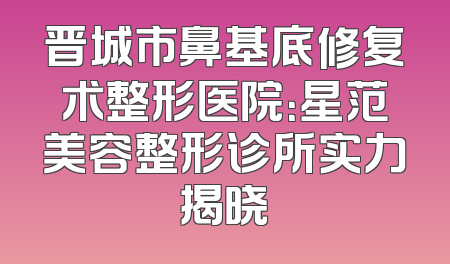 晋城市鼻基底修复术整形医院：星范美容整形诊所实力揭晓