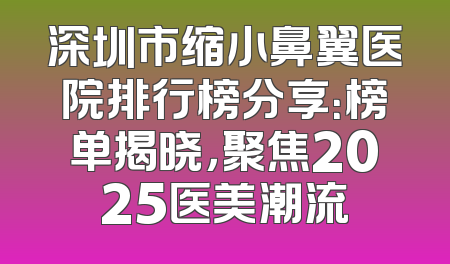 深圳市缩小鼻翼医院排行榜分享：榜单揭晓，聚焦2025医美潮流