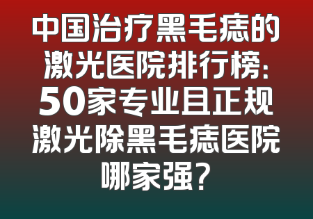 中国治疗黑毛痣的激光医院排行榜：50家专业且正规激光除黑毛痣医院哪家强？