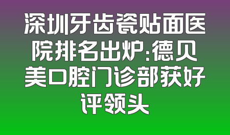 深圳牙齿瓷贴面医院排名出炉：德贝美口腔门诊部获好评领头