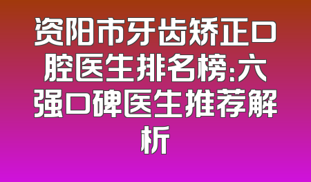 资阳市牙齿矫正口腔医生排名榜：六强口碑医生推荐解析