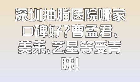 深圳抽脂医院哪家口碑好？曹孟君、美莱、艺星等受青睐！