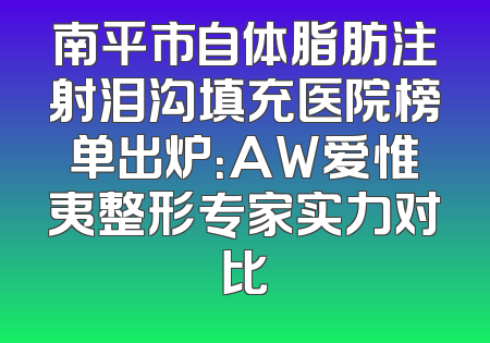 南平市自体脂肪注射泪沟填充医院榜单出炉：AW爱惟夷整形专家实力对比