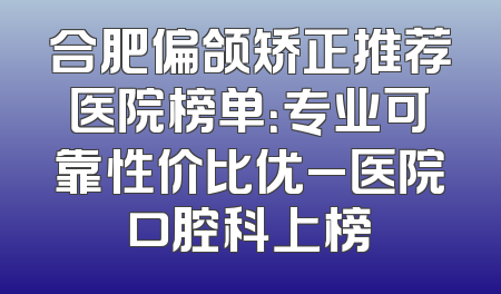 合肥偏颌矫正推荐医院榜单：专业可靠性价比优_医院口腔科上榜