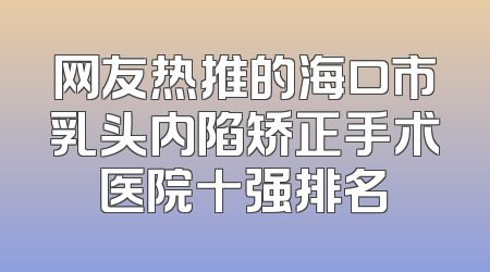 网友热推的海口市乳头内陷矫正手术医院十强排名